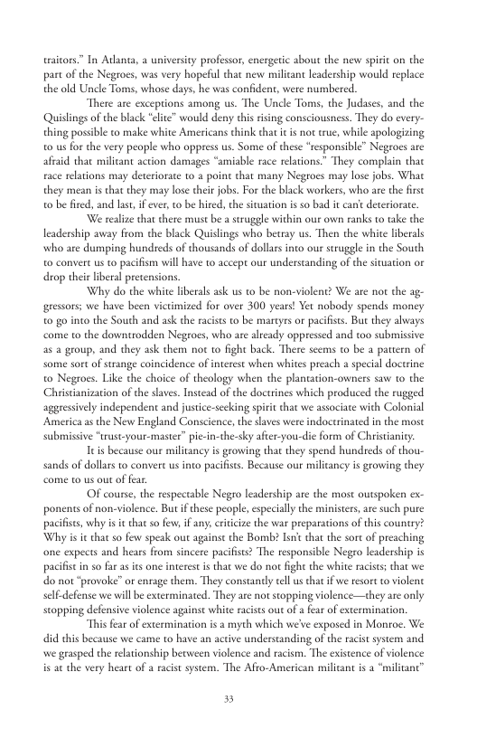 waitors” In Atlanea, a university professor, energetic about the new spiri on the part of the Negroes, was very hopeful that new milicant leadership would replace the old Uncle Toms, whose days, he was confident, were numbered. There are excepions among us. The Uncle Toms, the Judases, and the Quislings of the black “elite” would deny this rising consciousness. They do every- thing possible to make white Americans think that i is not tue, while apologizing 0 us o the very people who oppress us. Some of these “responsible” Negroes are afraid that milicant action damages “amiable race relations” They complain thae race relations may deteriorate to 2 point that many Negtoes may lose jobs. What they mean is that they may lose their jobs. For the black workers, who are the firsc o be fired, and las, if ever, 1o be hired, the situation is so bad it can’e deteriorate. ‘We realize that there must b astruggle within our own ranks to take the leadership away from the black Quislings who betray us. Then the white liberals who are dumping hundseds of thousands of dollars into our struggle in the South o convert us to pacifism will have to accept our understanding of th situation or drop theis liberal precensions. Why do the white liberals ask us to be non-violent? We are not the ag- gressors; we have been vietimized for over 300 years! Yet nobody spends money 0 go into the South and ask the racists to be mareyrs or pacifists. But they always come to the downtrodden Negroes, who are already oppressed and o0 submissive a2 group, and they ask them not 1o fight back. There seems to be a pattern of some sort of strange coincidence of interest when whites preach a special doctrine o Negroes. Like the choice of theology when the plantation-owners saw to the Christanization of the slaves. Instead of the doctrines which produced the rugged aggressively independent and justice-secking spirit that we associae with Colonial America as the New England Conscience, the slaves were indoctrinated in the mose submissive “trust-your-master” pic-in-the-sky afer-you-die form of Christianicy. s because our militancy is growing that they spend hundreds of thou- sands of dollars to convert us into pacifists. Because our milicancy is growing they come to us out of fear. OF course, the respectable Negro leadership are the most outspoken ex- ponents of non-violence. But if these people, especially the ministes, are such pure pacifises, why is it that so few, if any, criicize the war preparations of this country? Why i i that so few speak out against the Bomb? Lt that the sort of preaching one expects and hears from sincere pacifists The responsible Negro leadership is pacifistin so far as ics one interet s that we do not fight the white racses that we do not “provoke” or enrage them. They constandy ell s that i we resort o violent self-defiense we will be exterminated. They are notstopping violence—they are only stopping defensive violence against white racists out of a fea of extermination. “This fear of extermination is a myth which we’ve exposed in Monroe. We did this because we came to have an active understanding of the racistsystem and we grasped the reationship between violence and racism. The existence of violence is ar the very heart of a racist system. The Afto-American milicant is “militant” 5